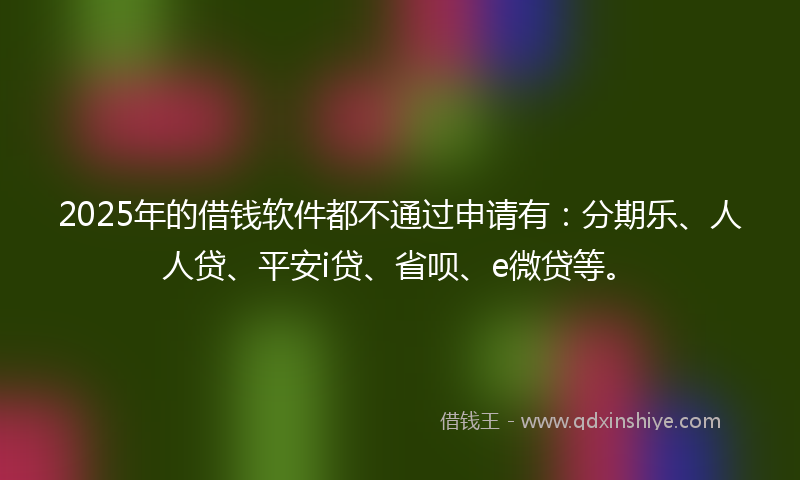 2025年的借钱软件都不通过申请有：分期乐、人人贷、平安i贷、省呗、e微贷等。