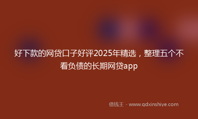 好下款的网贷口子好评2025年精选，整理五个不看负债的长期网贷app