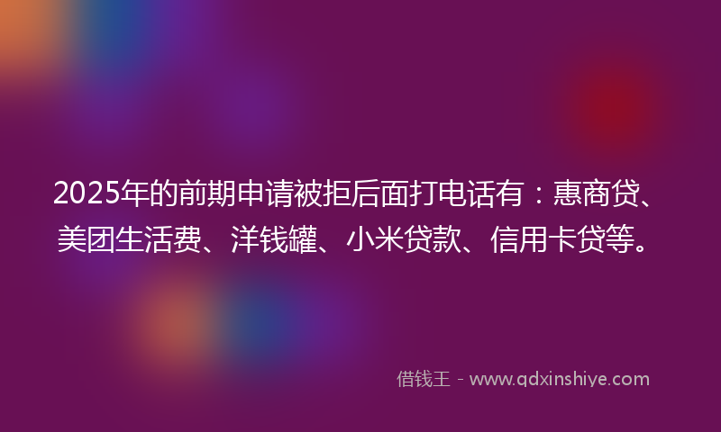 2025年的前期申请被拒后面打电话有：惠商贷、美团生活费、洋钱罐、小米贷款、信用卡贷等。