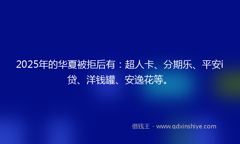 2025年的华夏被拒后有：超人卡、分期乐、平安i贷、洋钱罐、安逸花等。
