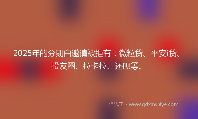2025年的分期白邀请被拒有：微粒贷、平安i贷、投友圈、拉卡拉、还呗等。