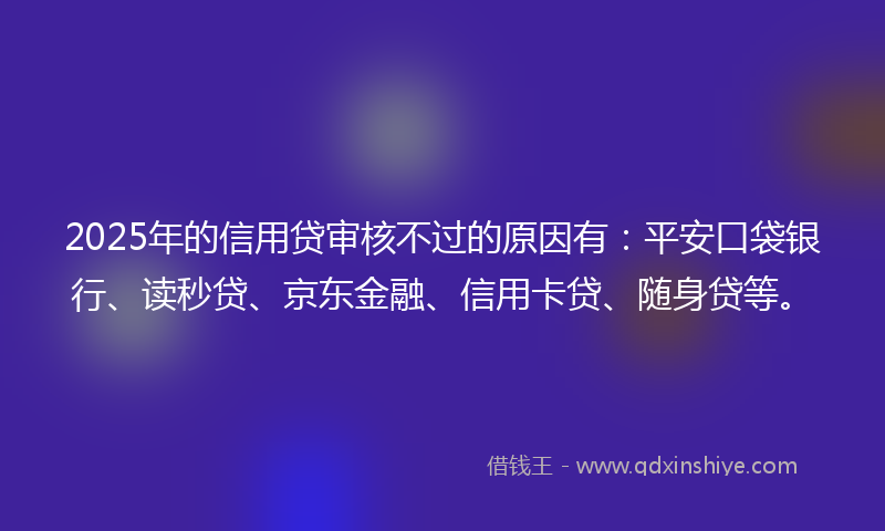 2025年的信用贷审核不过的原因有：平安口袋银行、读秒贷、京东金融、信用卡贷、随身贷等。