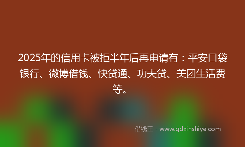 2025年的信用卡被拒半年后再申请有：平安口袋银行、微博借钱、快贷通、功夫贷、美团生活费等。