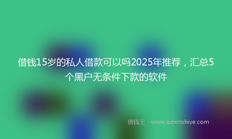 借钱15岁的私人借款可以吗2025年推荐，汇总5个黑户无条件下款的软件
