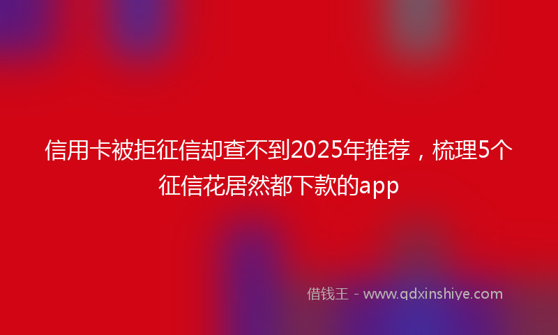 信用卡被拒征信却查不到2025年推荐，梳理5个征信花居然都下款的app