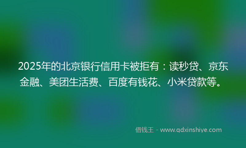 2025年的北京银行信用卡被拒有：读秒贷、京东金融、美团生活费、百度有钱花、小米贷款等。