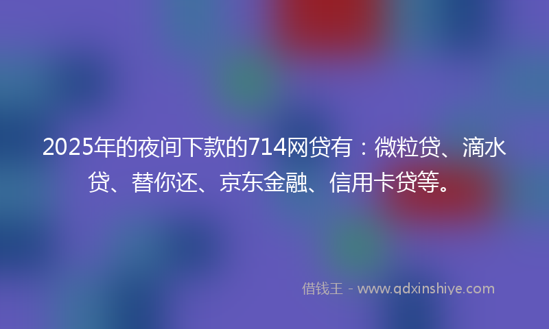 2025年的夜间下款的714网贷有：微粒贷、滴水贷、替你还、京东金融、信用卡贷等。