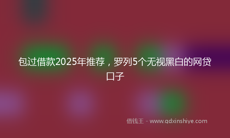 包过借款2025年推荐，罗列5个无视黑白的网贷口子