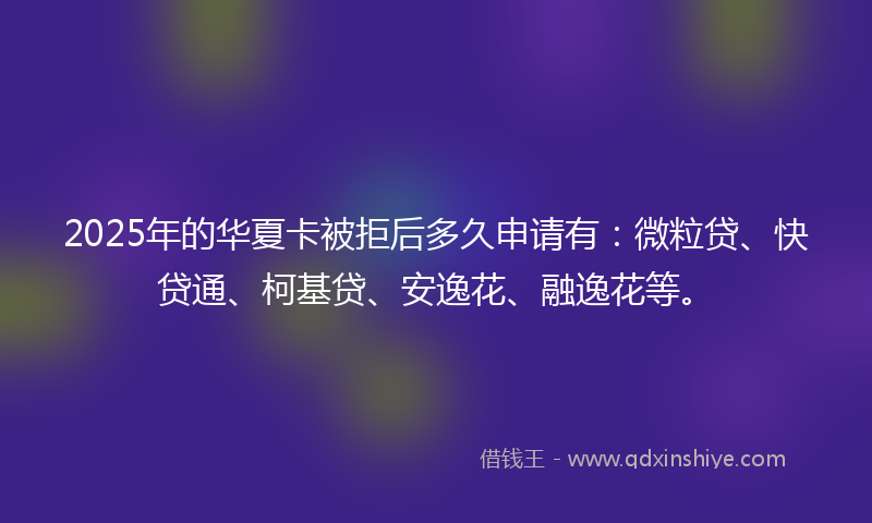 2025年的华夏卡被拒后多久申请有：微粒贷、快贷通、柯基贷、安逸花、融逸花等。