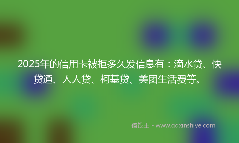 2025年的信用卡被拒多久发信息有：滴水贷、快贷通、人人贷、柯基贷、美团生活费等。