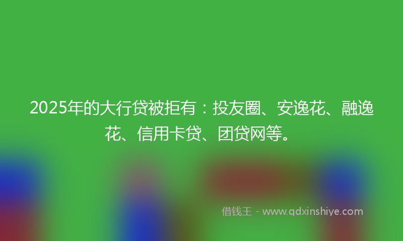 2025年的大行贷被拒有：投友圈、安逸花、融逸花、信用卡贷、团贷网等。