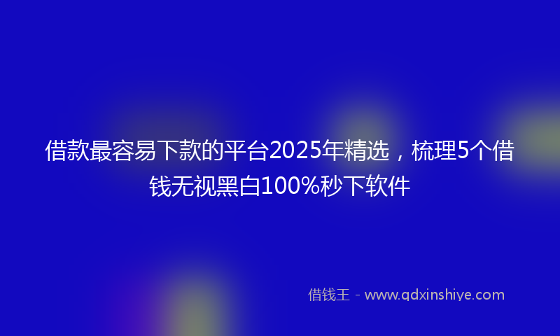 借款最容易下款的平台2025年精选，梳理5个借钱无视黑白100%秒下软件