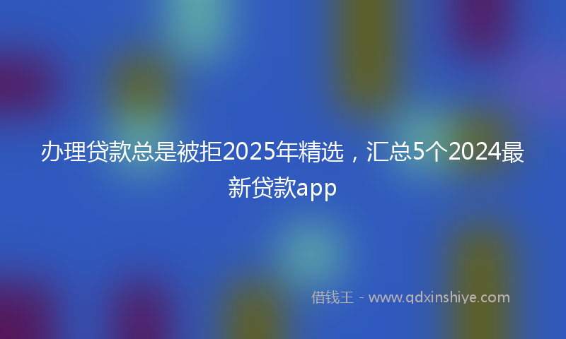 办理贷款总是被拒2025年精选，汇总5个2024最新贷款app