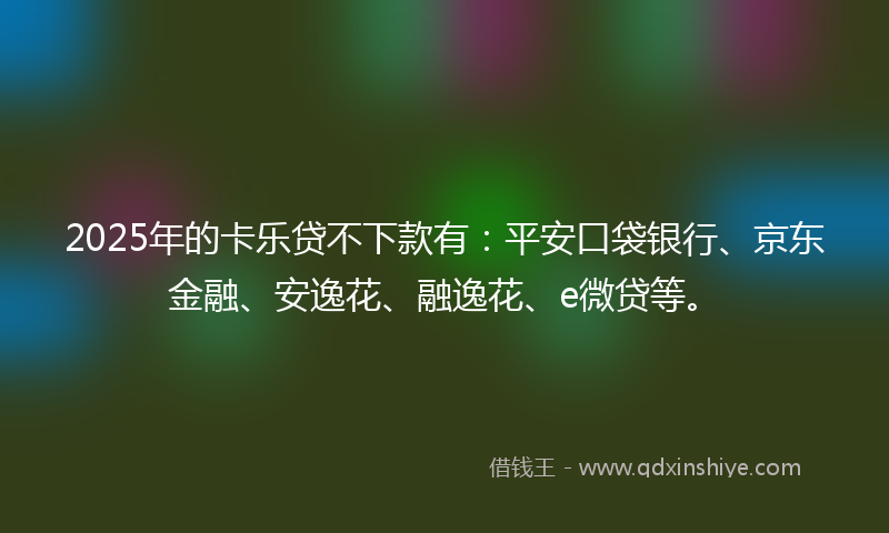 2025年的卡乐贷不下款有：平安口袋银行、京东金融、安逸花、融逸花、e微贷等。