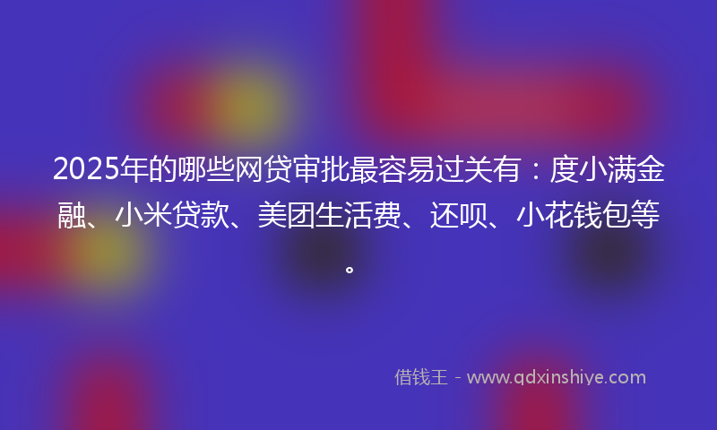 2025年的哪些网贷审批最容易过关有：度小满金融、小米贷款、美团生活费、还呗、小花钱包等。