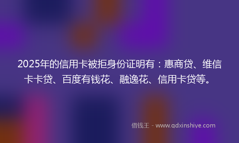 2025年的信用卡被拒身份证明有：惠商贷、维信卡卡贷、百度有钱花、融逸花、信用卡贷等。