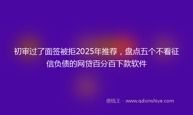 初审过了面签被拒2025年推荐，盘点五个不看征信负债的网贷百分百下款软件