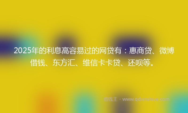 2025年的利息高容易过的网贷有：惠商贷、微博借钱、东方汇、维信卡卡贷、还呗等。