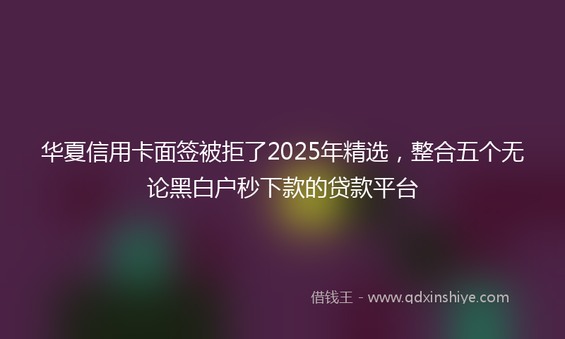 华夏信用卡面签被拒了2025年精选，整合五个无论黑白户秒下款的贷款平台