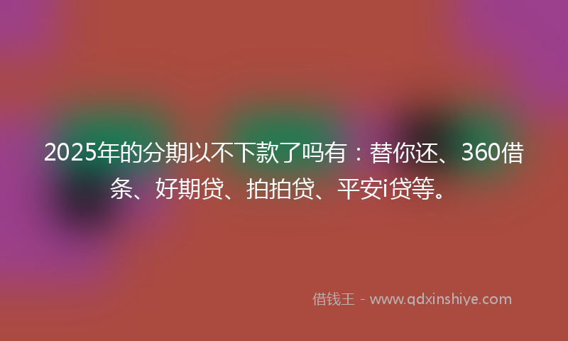 2025年的分期以不下款了吗有：替你还、360借条、好期贷、拍拍贷、平安i贷等。
