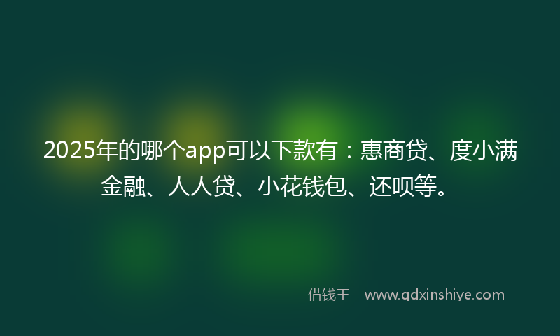2025年的哪个app可以下款有：惠商贷、度小满金融、人人贷、小花钱包、还呗等。