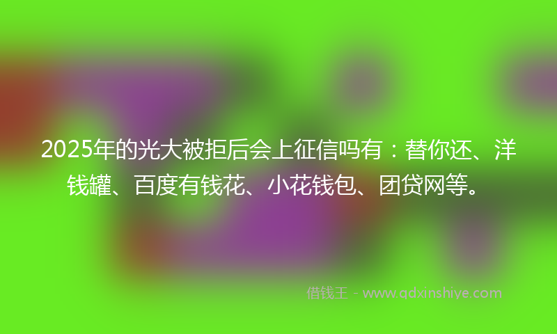 2025年的光大被拒后会上征信吗有：替你还、洋钱罐、百度有钱花、小花钱包、团贷网等。