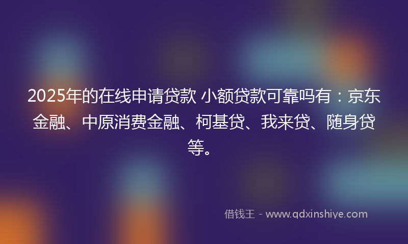 2025年的在线申请贷款 小额贷款可靠吗有：京东金融、中原消费金融、柯基贷、我来贷、随身贷等。