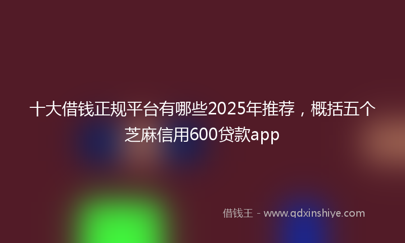 十大借钱正规平台有哪些2025年推荐，概括五个芝麻信用600贷款app