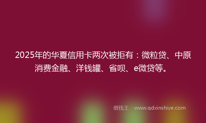 2025年的华夏信用卡两次被拒有：微粒贷、中原消费金融、洋钱罐、省呗、e微贷等。