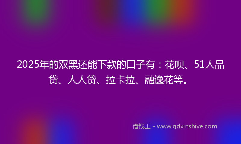 2025年的双黑还能下款的口子有：花呗、51人品贷、人人贷、拉卡拉、融逸花等。