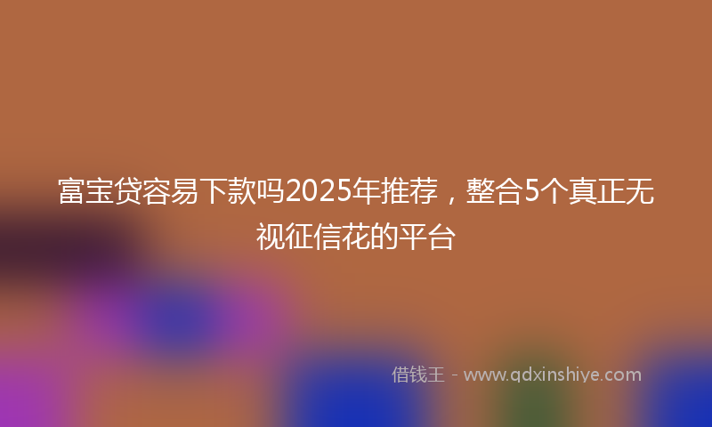 富宝贷容易下款吗2025年推荐，整合5个真正无视征信花的平台