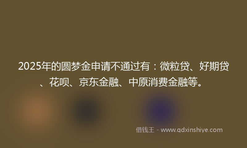 2025年的圆梦金申请不通过有：微粒贷、好期贷、花呗、京东金融、中原消费金融等。