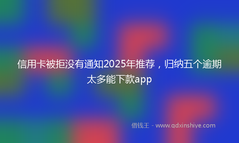 信用卡被拒没有通知2025年推荐，归纳五个逾期太多能下款app