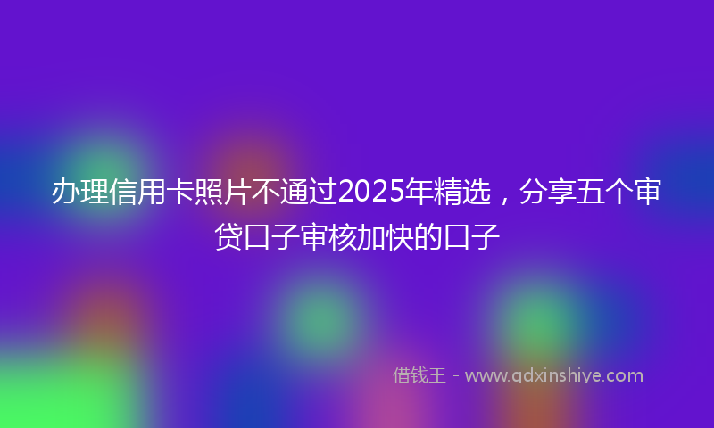 办理信用卡照片不通过2025年精选，分享五个审贷口子审核加快的口子