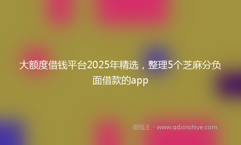大额度借钱平台2025年精选，整理5个芝麻分负面借款的app