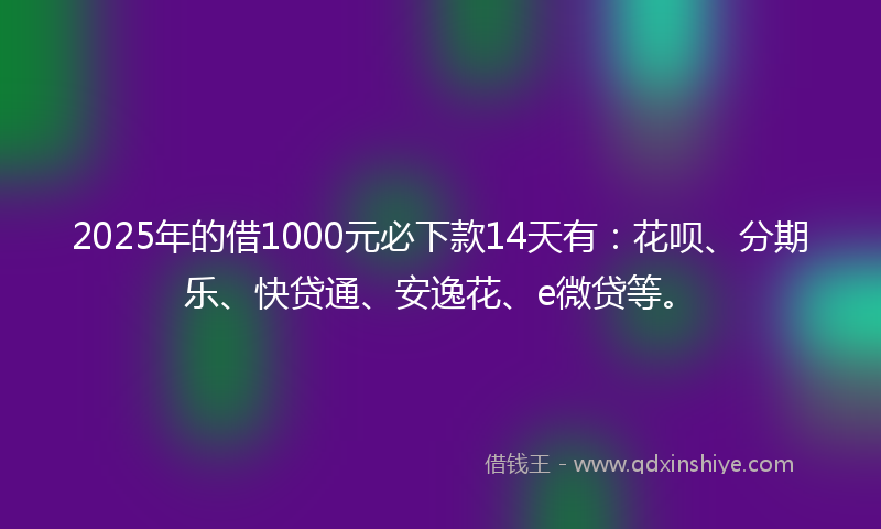 2025年的借1000元必下款14天有：花呗、分期乐、快贷通、安逸花、e微贷等。