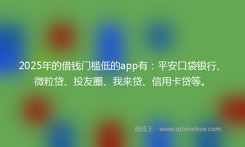 2025年的借钱门槛低的app有：平安口袋银行、微粒贷、投友圈、我来贷、信用卡贷等。