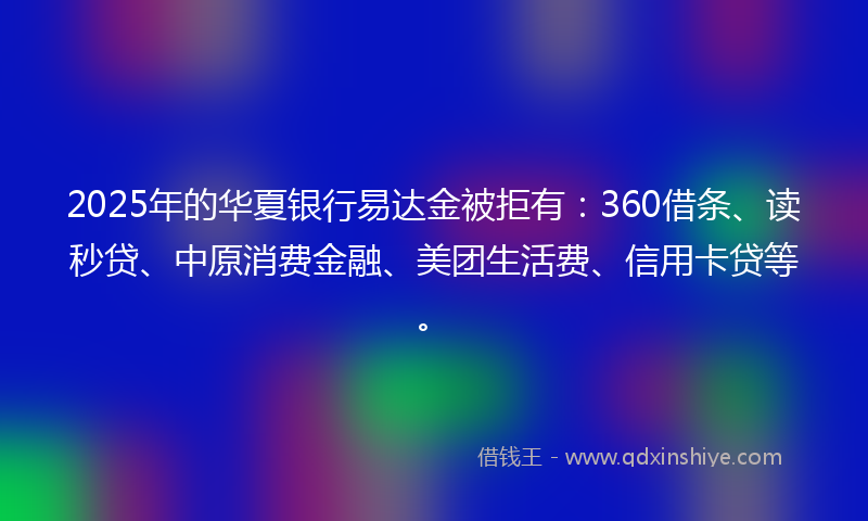 2025年的华夏银行易达金被拒有：360借条、读秒贷、中原消费金融、美团生活费、信用卡贷等。