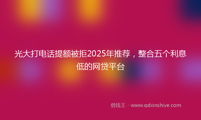 光大打电话提额被拒2025年推荐，整合五个利息低的网贷平台