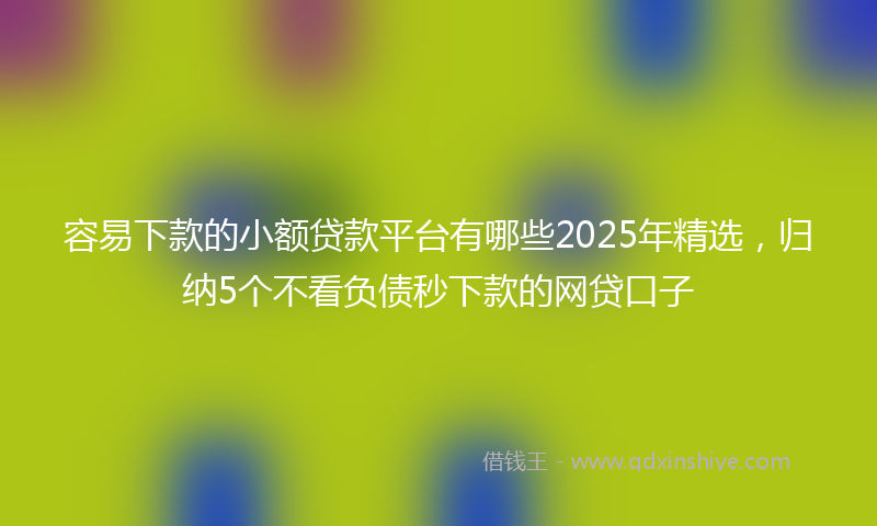 容易下款的小额贷款平台有哪些2025年精选，归纳5个不看负债秒下款的网贷口子