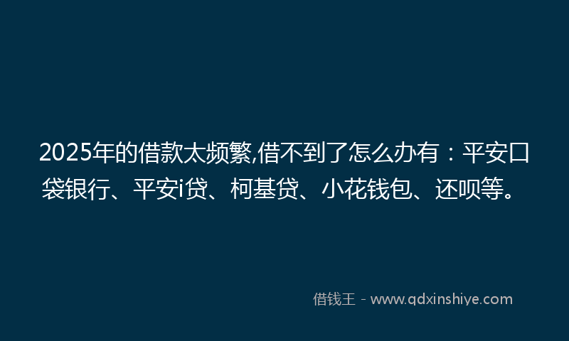 2025年的借款太频繁,借不到了怎么办有：平安口袋银行、平安i贷、柯基贷、小花钱包、还呗等。