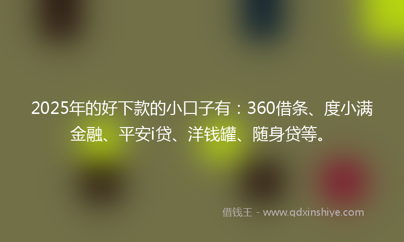 2025年的好下款的小口子有：360借条、度小满金融、平安i贷、洋钱罐、随身贷等。
