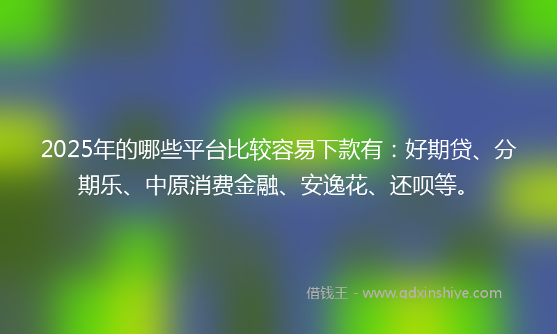 2025年的哪些平台比较容易下款有：好期贷、分期乐、中原消费金融、安逸花、还呗等。
