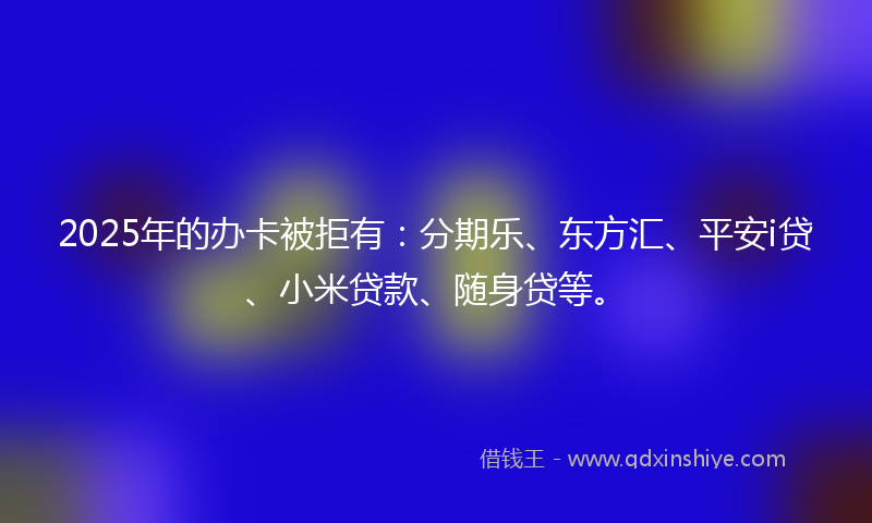 2025年的办卡被拒有：分期乐、东方汇、平安i贷、小米贷款、随身贷等。
