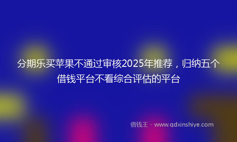 分期乐买苹果不通过审核2025年推荐，归纳五个借钱平台不看综合评估的平台