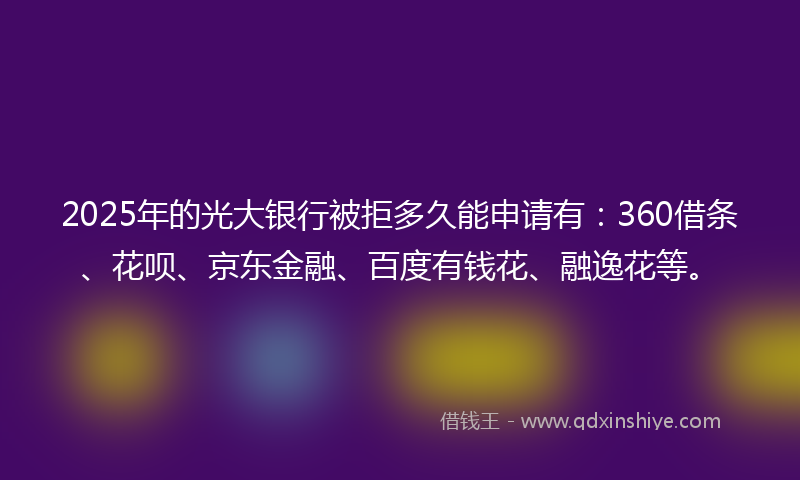 2025年的光大银行被拒多久能申请有：360借条、花呗、京东金融、百度有钱花、融逸花等。