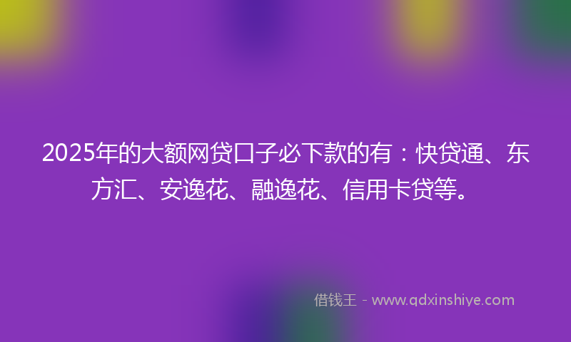 2025年的大额网贷口子必下款的有：快贷通、东方汇、安逸花、融逸花、信用卡贷等。