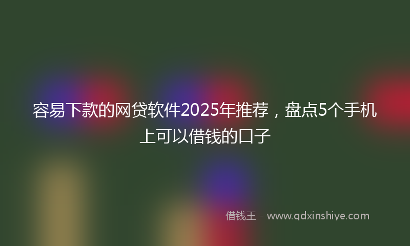 容易下款的网贷软件2025年推荐，盘点5个手机上可以借钱的口子