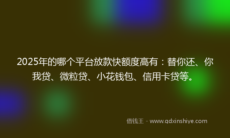 2025年的哪个平台放款快额度高有：替你还、你我贷、微粒贷、小花钱包、信用卡贷等。