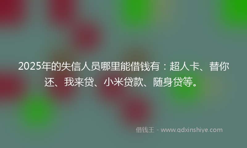 2025年的失信人员哪里能借钱有：超人卡、替你还、我来贷、小米贷款、随身贷等。